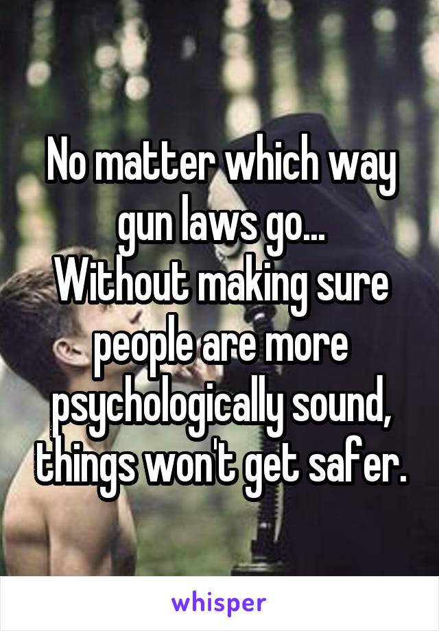 No matter which way gun laws go...
Without making sure people are more psychologically sound, things won't get safer.