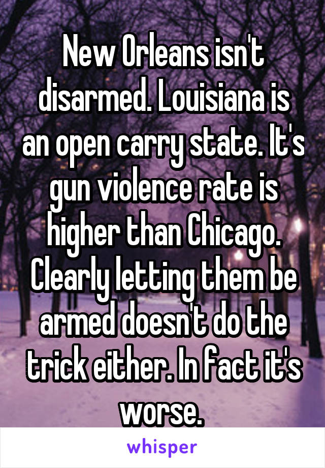 New Orleans isn't disarmed. Louisiana is an open carry state. It's gun violence rate is higher than Chicago. Clearly letting them be armed doesn't do the trick either. In fact it's worse. 