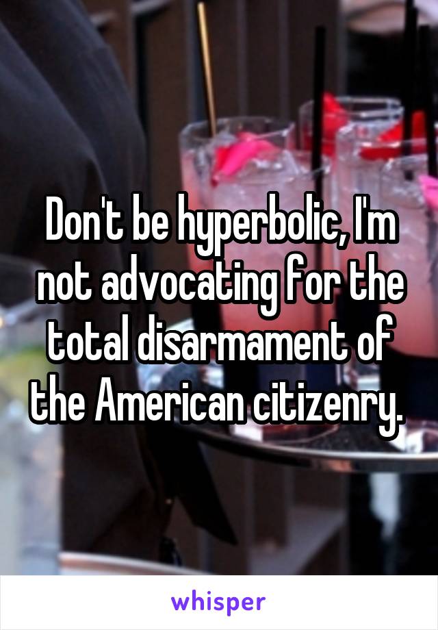 Don't be hyperbolic, I'm not advocating for the total disarmament of the American citizenry. 