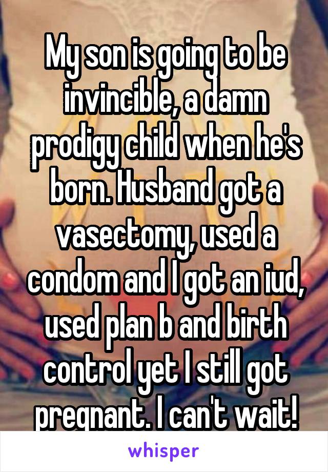 My son is going to be invincible, a damn prodigy child when he's born. Husband got a vasectomy, used a condom and I got an iud, used plan b and birth control yet I still got pregnant. I can't wait!