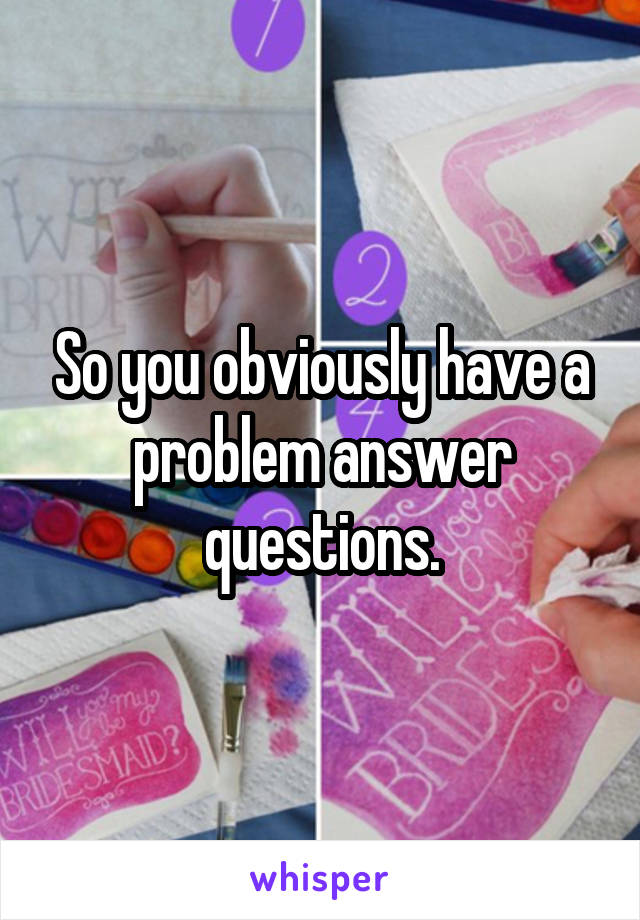 So you obviously have a problem answer questions.