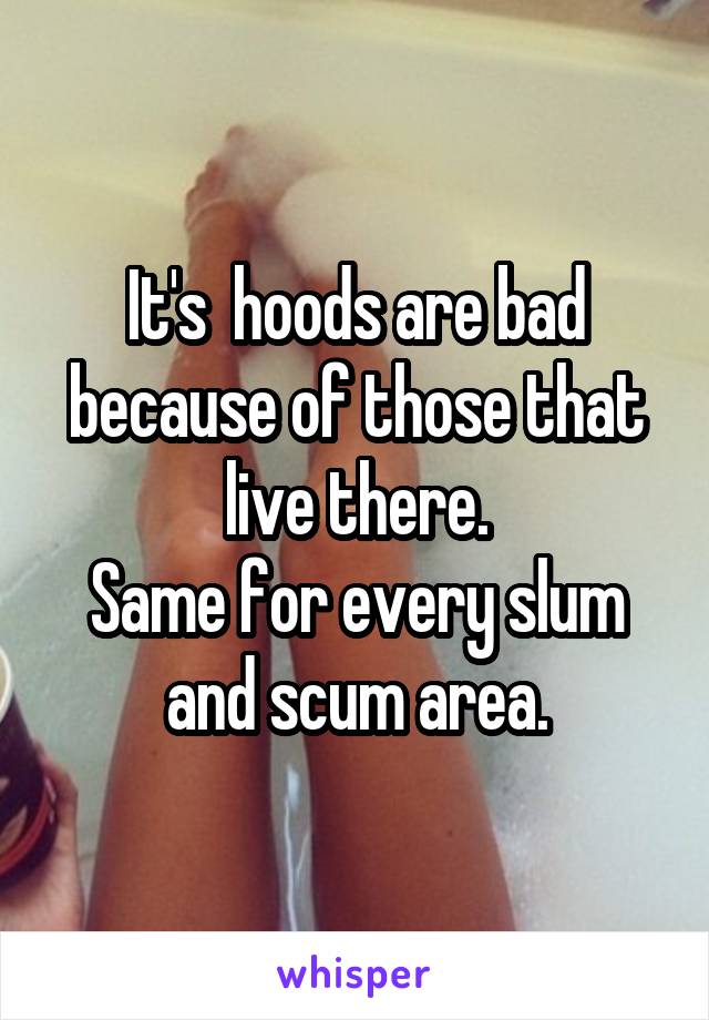 It's  hoods are bad because of those that live there.
Same for every slum and scum area.