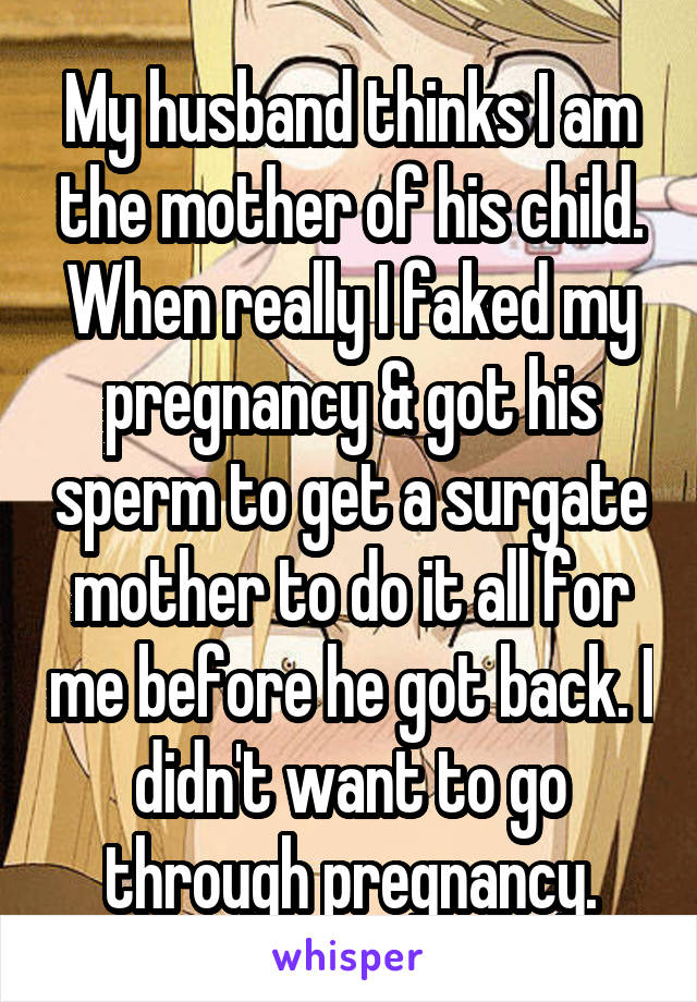 My husband thinks I am the mother of his child. When really I faked my pregnancy & got his sperm to get a surgate mother to do it all for me before he got back. I didn't want to go through pregnancy.