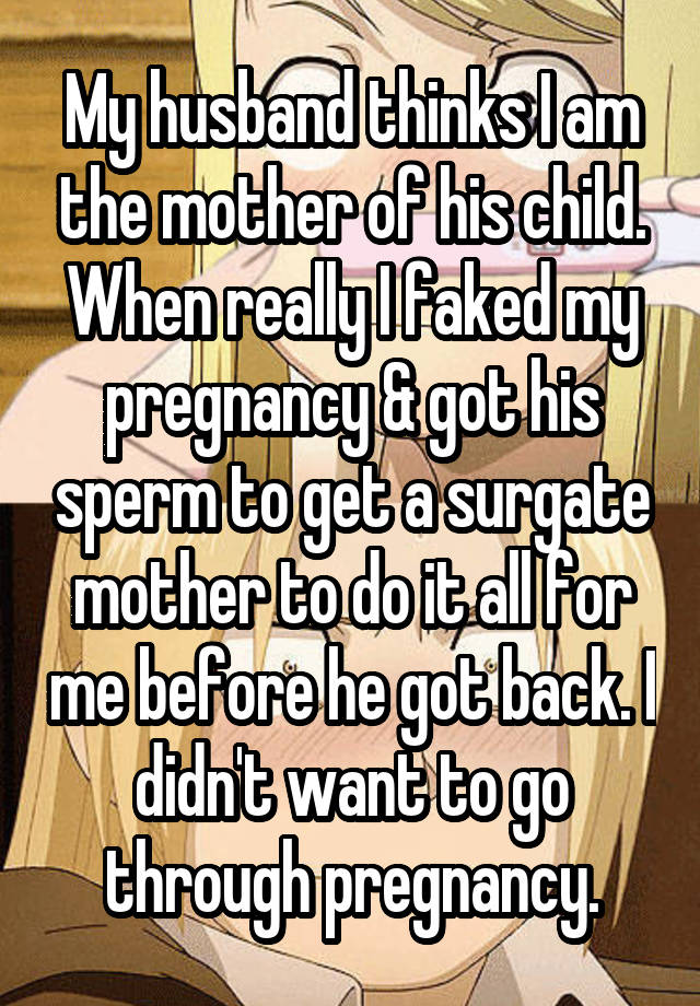 My husband thinks I am the mother of his child. When really I faked my pregnancy & got his sperm to get a surgate mother to do it all for me before he got back. I didn't want to go through pregnancy.