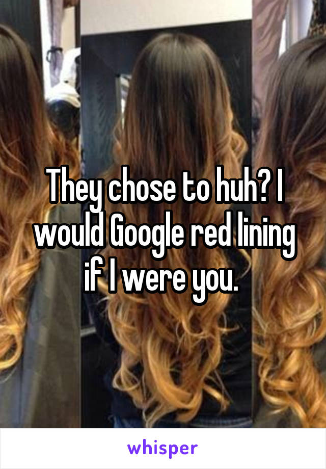 They chose to huh? I would Google red lining if I were you. 