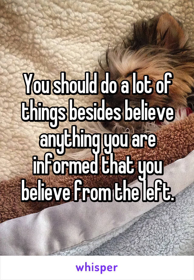 You should do a lot of things besides believe anything you are informed that you believe from the left.