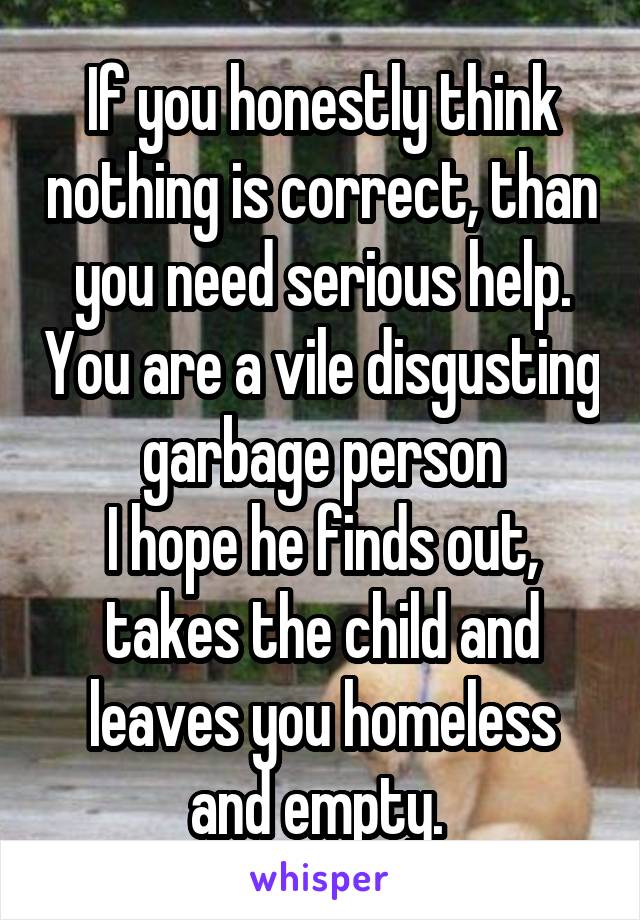 If you honestly think nothing is correct, than you need serious help. You are a vile disgusting garbage person
I hope he finds out, takes the child and leaves you homeless and empty. 