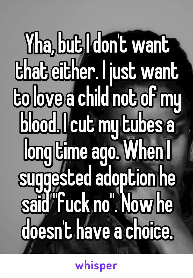 Yha, but I don't want that either. I just want to love a child not of my blood. I cut my tubes a long time ago. When I suggested adoption he said "fuck no". Now he doesn't have a choice.