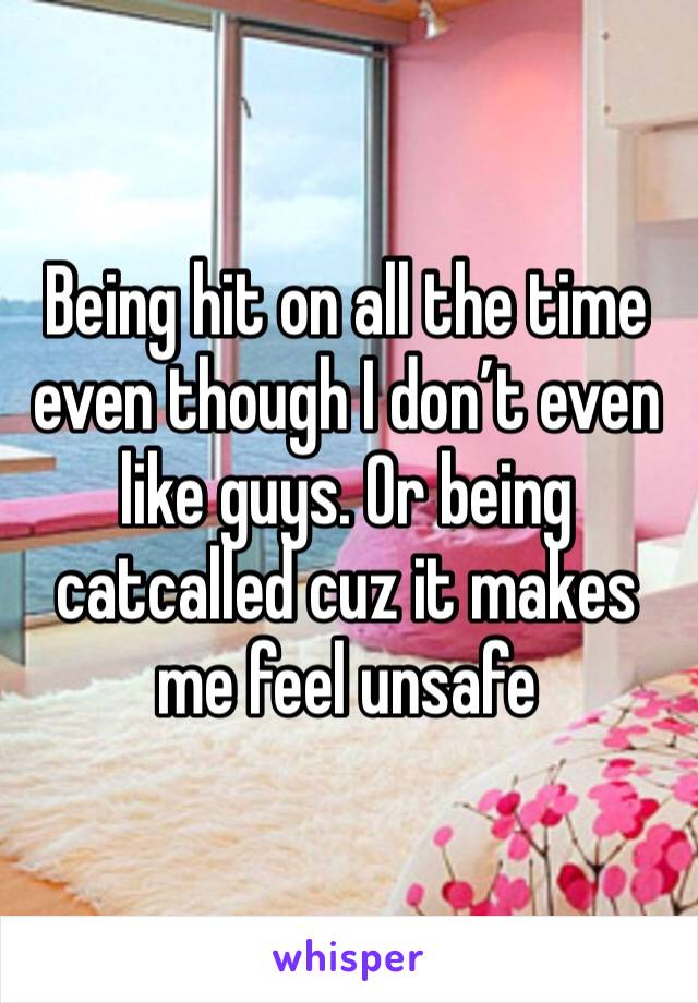 Being hit on all the time even though I don’t even like guys. Or being catcalled cuz it makes me feel unsafe 
