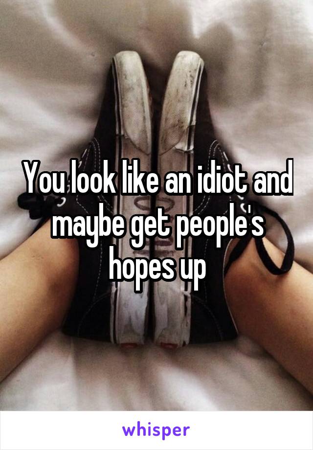 You look like an idiot and maybe get people's hopes up