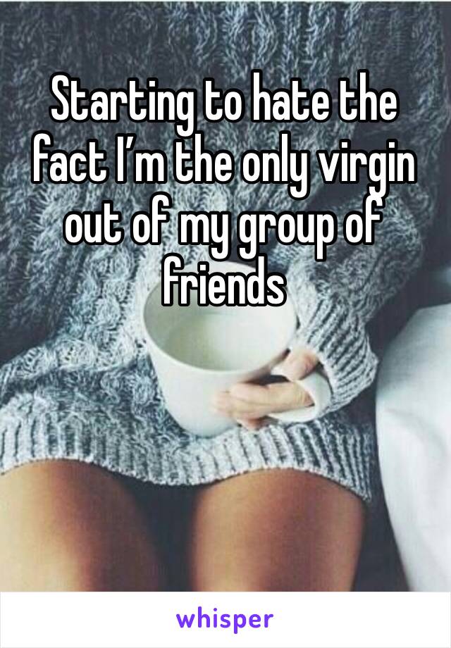 Starting to hate the  fact I’m the only virgin  out of my group of friends 