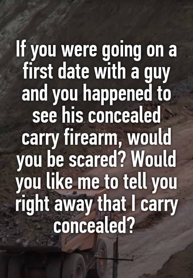 If you were going on a first date with a guy and you happened to see his concealed carry firearm, would you be scared? Would you like me to tell you right away that I carry concealed? 