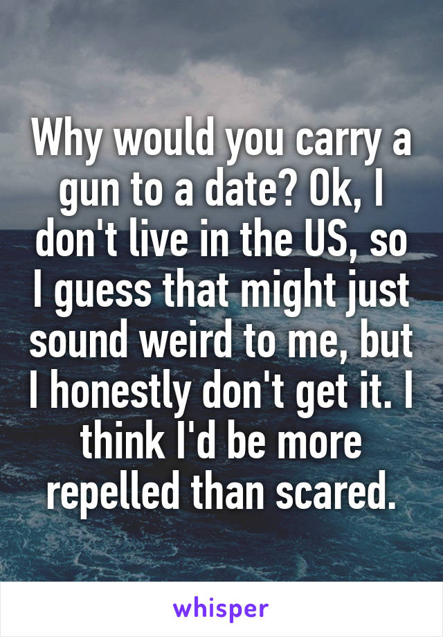 Why would you carry a gun to a date? Ok, I don't live in the US, so I guess that might just sound weird to me, but I honestly don't get it. I think I'd be more repelled than scared.