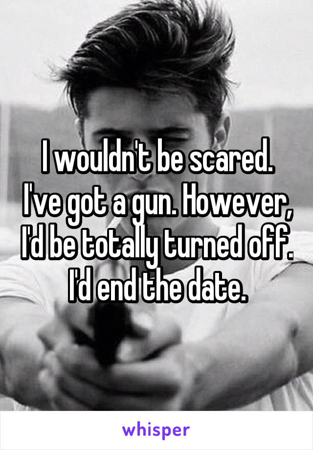 I wouldn't be scared. I've got a gun. However, I'd be totally turned off. I'd end the date.