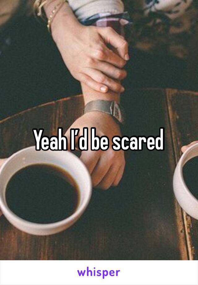 Yeah I’d be scared