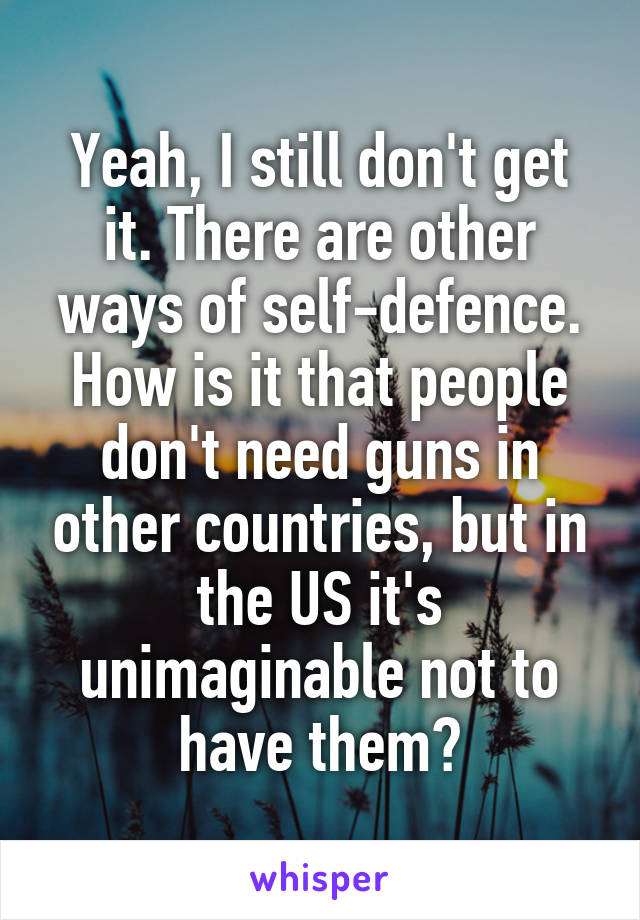 Yeah, I still don't get it. There are other ways of self-defence. How is it that people don't need guns in other countries, but in the US it's unimaginable not to have them?