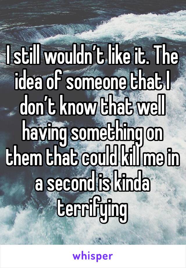 I still wouldn’t like it. The idea of someone that I don’t know that well having something on them that could kill me in a second is kinda terrifying