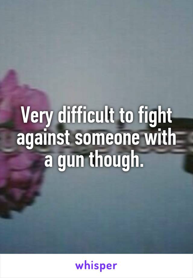 Very difficult to fight against someone with a gun though. 