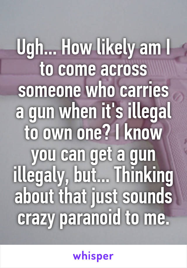 Ugh... How likely am I to come across someone who carries a gun when it's illegal to own one? I know you can get a gun illegaly, but... Thinking about that just sounds crazy paranoid to me.