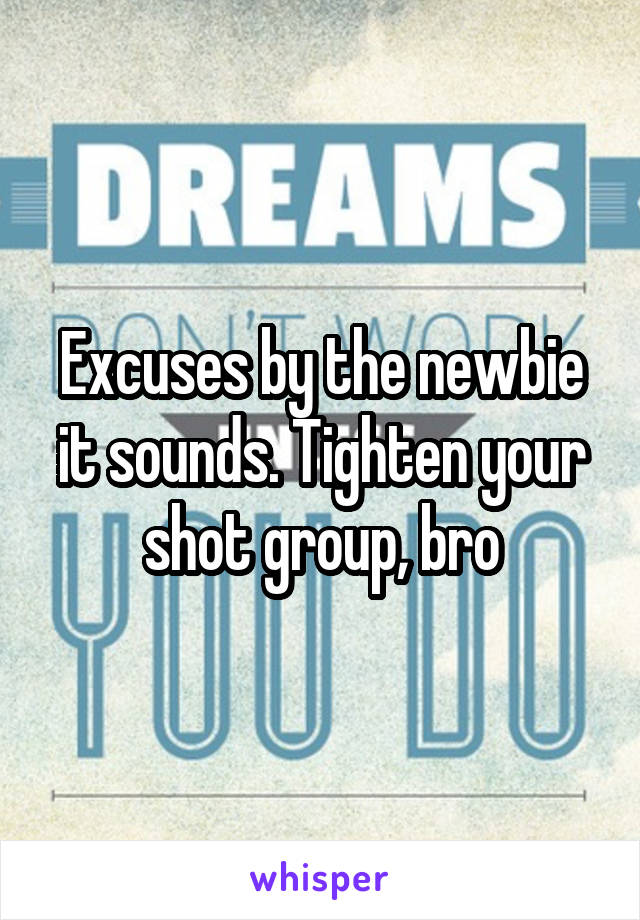 Excuses by the newbie it sounds. Tighten your shot group, bro