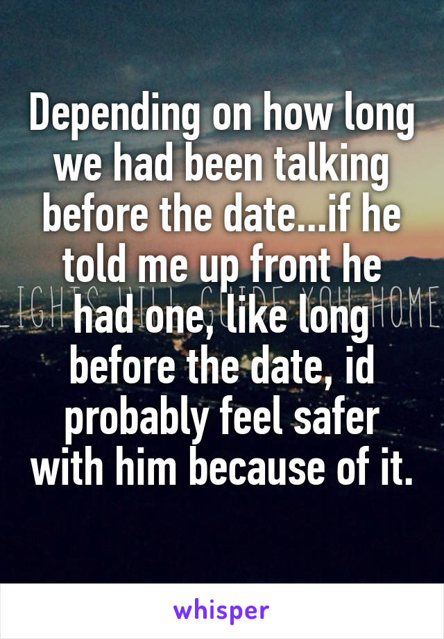 Depending on how long we had been talking before the date...if he told me up front he had one, like long before the date, id probably feel safer with him because of it. 