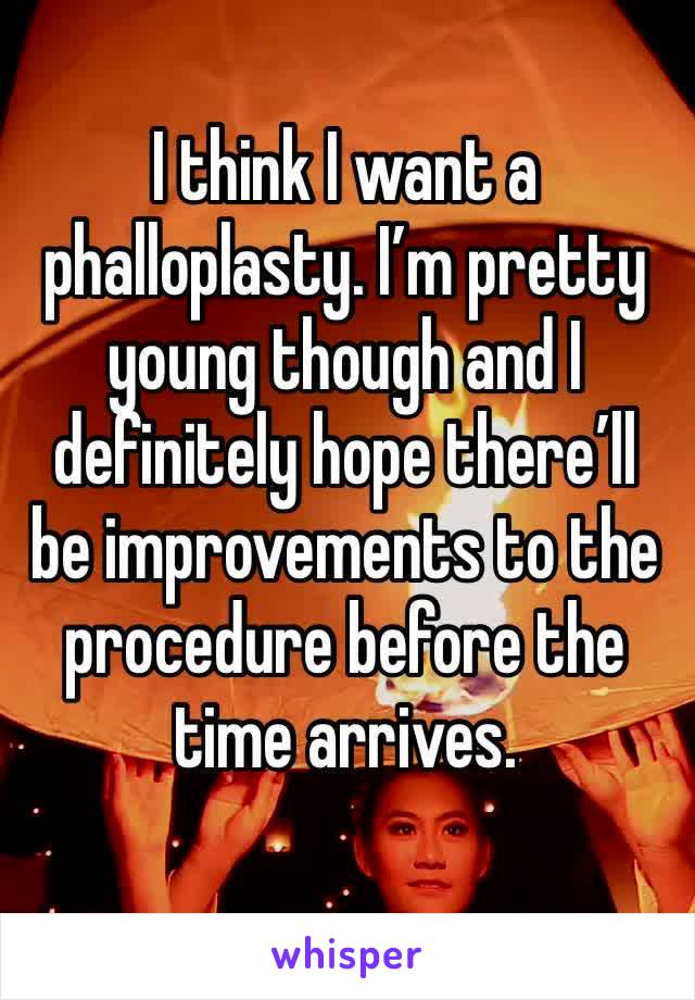 I think I want a phalloplasty. I’m pretty young though and I definitely hope there’ll be improvements to the procedure before the time arrives.
