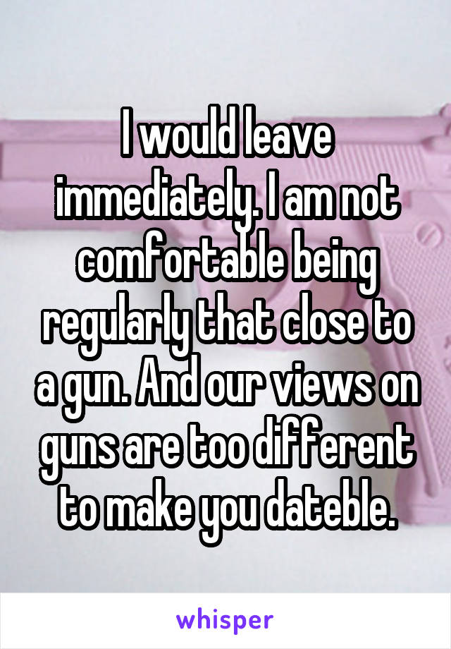 I would leave immediately. I am not comfortable being regularly that close to a gun. And our views on guns are too different to make you dateble.