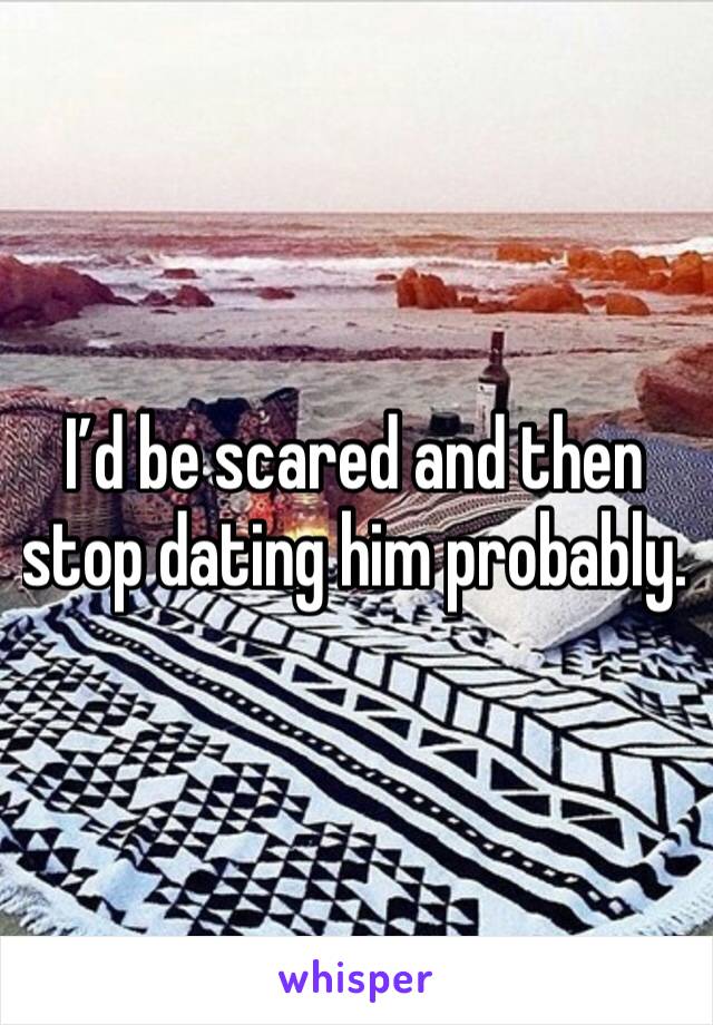 I’d be scared and then stop dating him probably. 