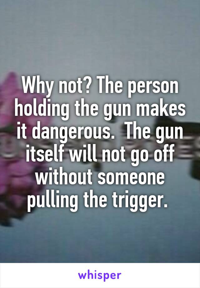 Why not? The person holding the gun makes it dangerous.  The gun itself will not go off without someone pulling the trigger. 