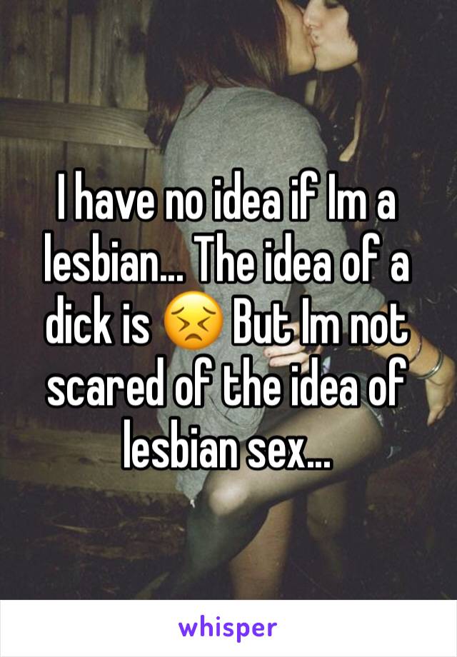 I have no idea if Im a lesbian... The idea of a dick is 😣 But Im not scared of the idea of lesbian sex...