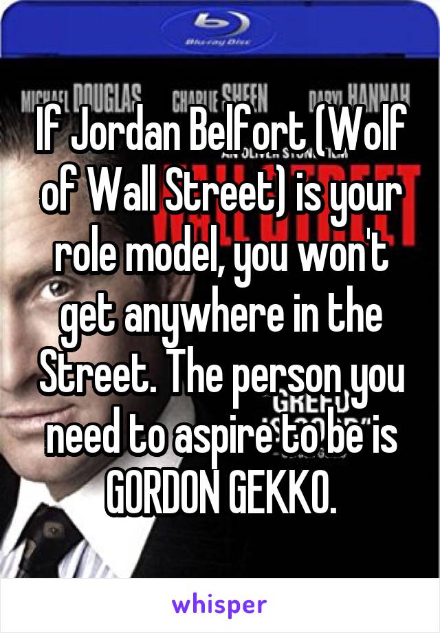 If Jordan Belfort (Wolf of Wall Street) is your role model, you won't get anywhere in the Street. The person you need to aspire to be is GORDON GEKKO.