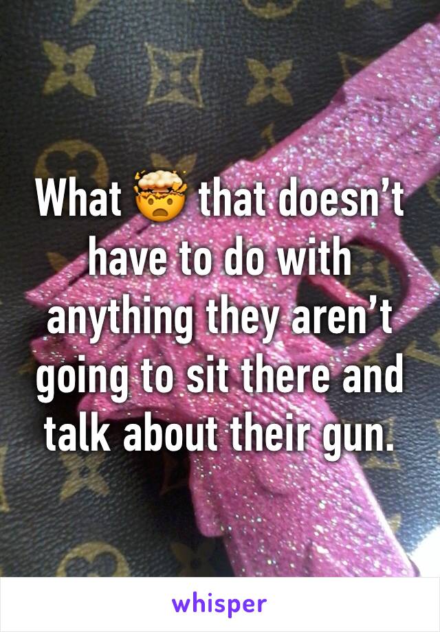 What 🤯 that doesn’t have to do with anything they aren’t going to sit there and talk about their gun. 