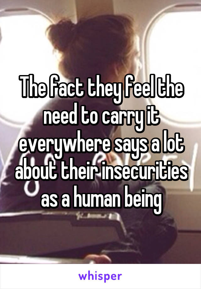 The fact they feel the need to carry it everywhere says a lot about their insecurities as a human being