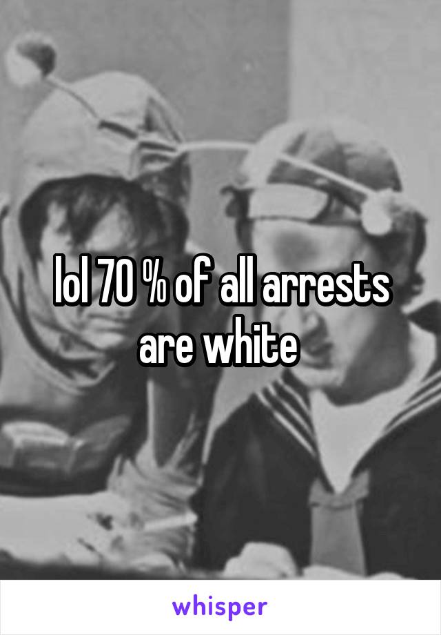 lol 70 % of all arrests are white 