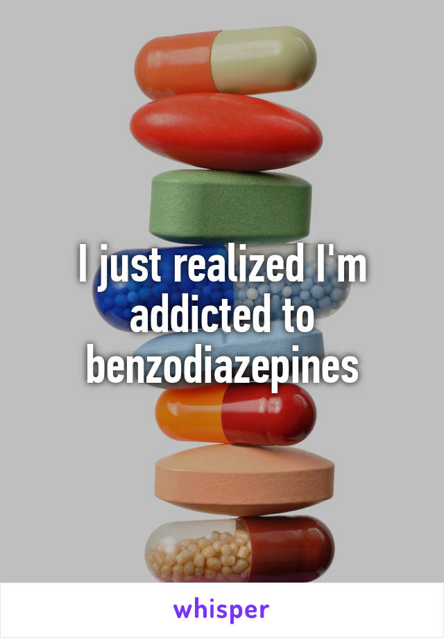 I just realized I'm addicted to benzodiazepines