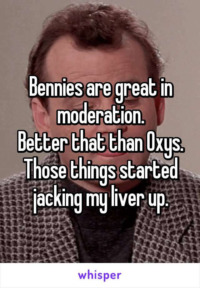 Bennies are great in moderation.
Better that than Oxys. Those things started jacking my liver up.