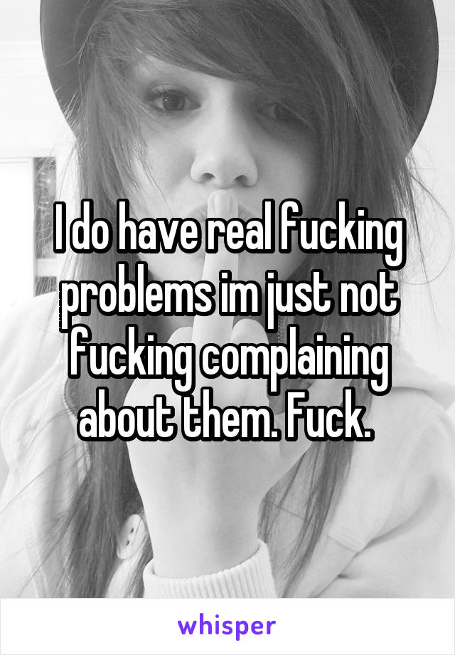 I do have real fucking problems im just not fucking complaining about them. Fuck. 