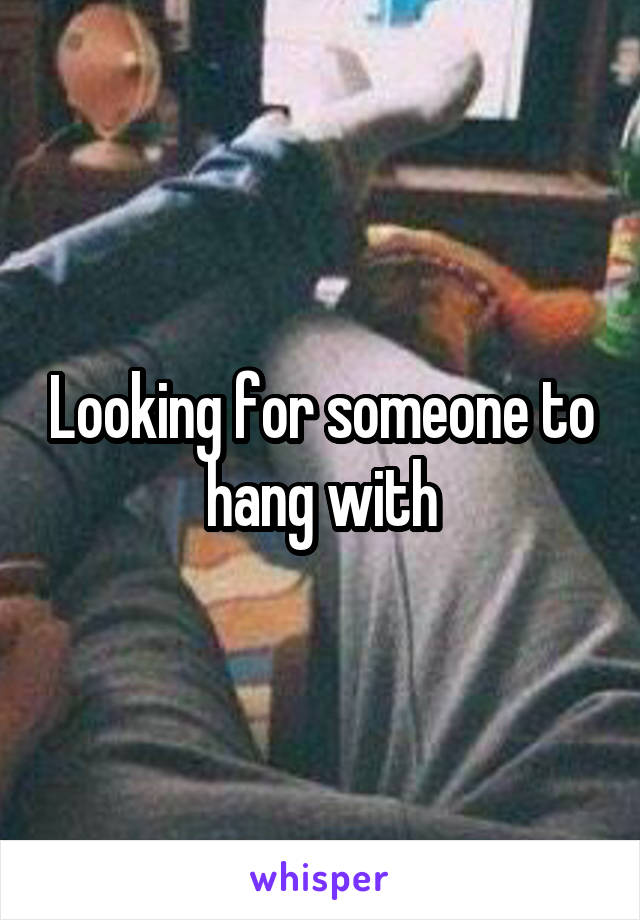 Looking for someone to hang with