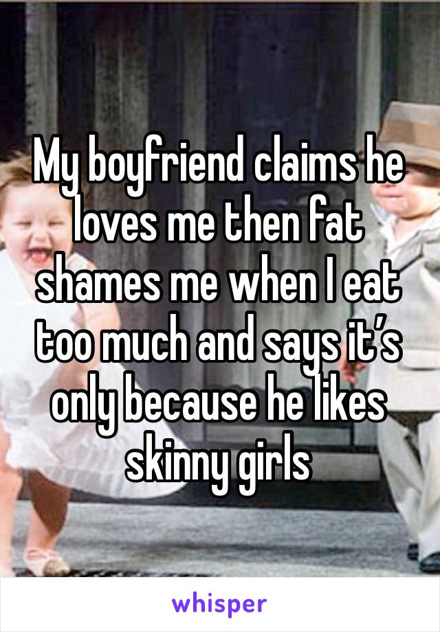 My boyfriend claims he loves me then fat shames me when I eat too much and says it’s only because he likes skinny girls