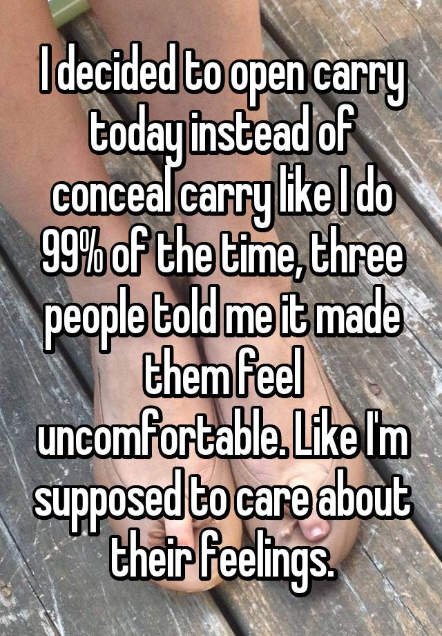 I decided to open carry today instead of conceal carry like I do 99% of the time, three people told me it made them feel uncomfortable. Like I'm supposed to care about their feelings.