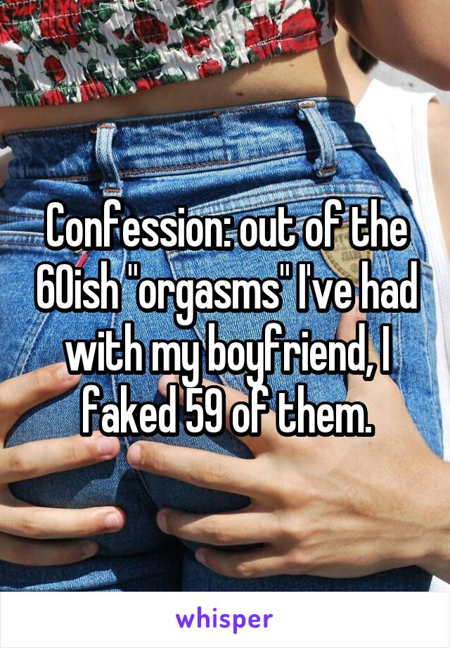 Confession: out of the 60ish "orgasms" I've had with my boyfriend, I faked 59 of them.