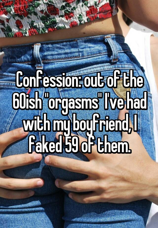 Confession: out of the 60ish "orgasms" I've had with my boyfriend, I faked 59 of them.
