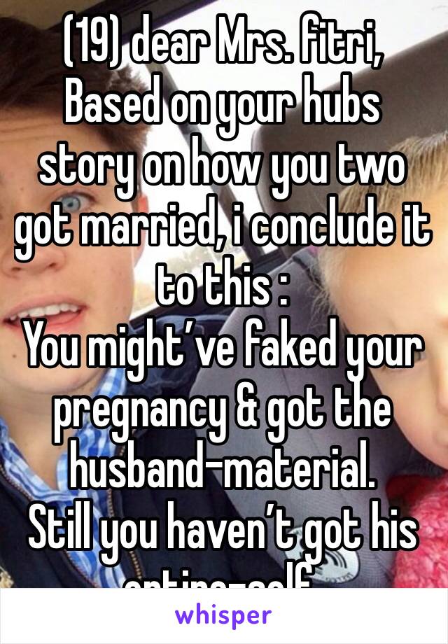 (19) dear Mrs. fitri,
Based on your hubs story on how you two got married, i conclude it to this :
You might’ve faked your pregnancy & got the husband-material.
Still you haven’t got his entire-self.