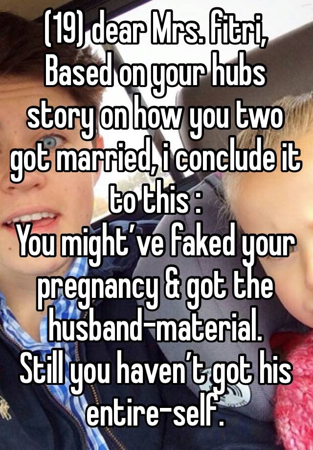 (19) dear Mrs. fitri,
Based on your hubs story on how you two got married, i conclude it to this :
You might’ve faked your pregnancy & got the husband-material.
Still you haven’t got his entire-self.