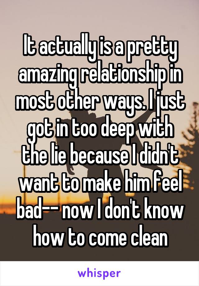 It actually is a pretty amazing relationship in most other ways. I just got in too deep with the lie because I didn't want to make him feel bad-- now I don't know how to come clean