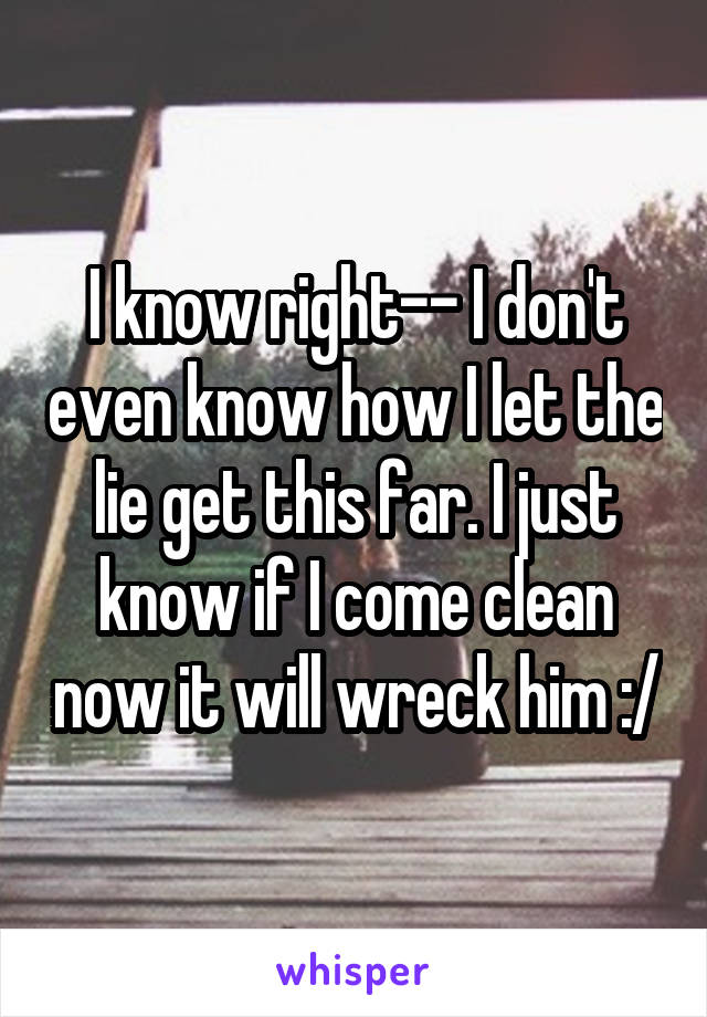 I know right-- I don't even know how I let the lie get this far. I just know if I come clean now it will wreck him :/