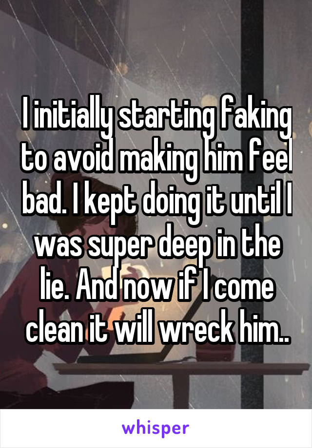 I initially starting faking to avoid making him feel bad. I kept doing it until I was super deep in the lie. And now if I come clean it will wreck him..
