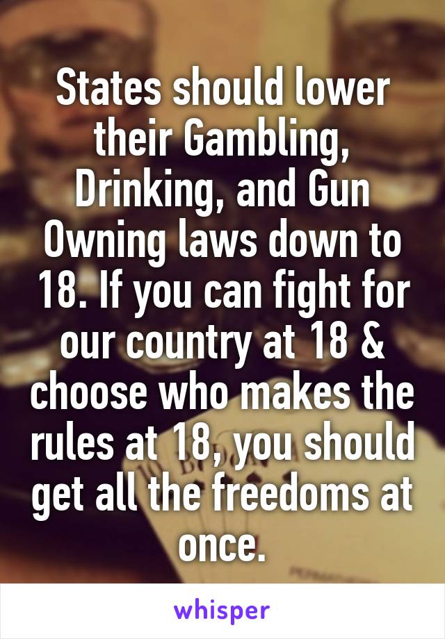 States should lower their Gambling, Drinking, and Gun Owning laws down to 18. If you can fight for our country at 18 & choose who makes the rules at 18, you should get all the freedoms at once.