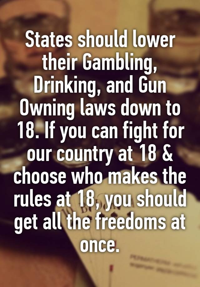 States should lower their Gambling, Drinking, and Gun Owning laws down to 18. If you can fight for our country at 18 & choose who makes the rules at 18, you should get all the freedoms at once.