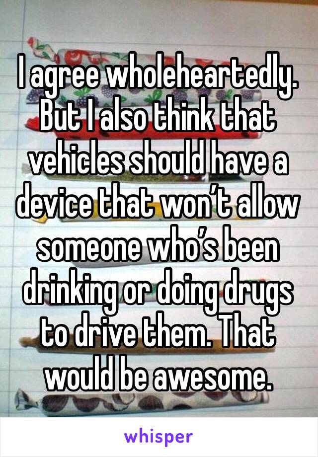 I agree wholeheartedly. But I also think that vehicles should have a device that won’t allow someone who’s been drinking or doing drugs to drive them. That would be awesome.